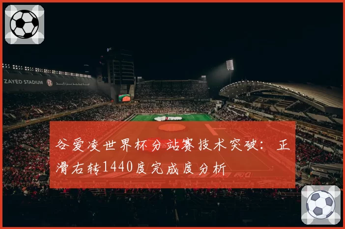 谷爱凌世界杯分站赛技术突破：正滑右转1440度完成度分析