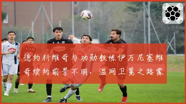 德约科维奇与功勋教练伊万尼塞维奇续约前景不明，温网卫冕之路蒙阴影？