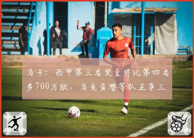 马卡：西甲第三名奖金将比第四名多700万欧，马竞黄潜等队正争三