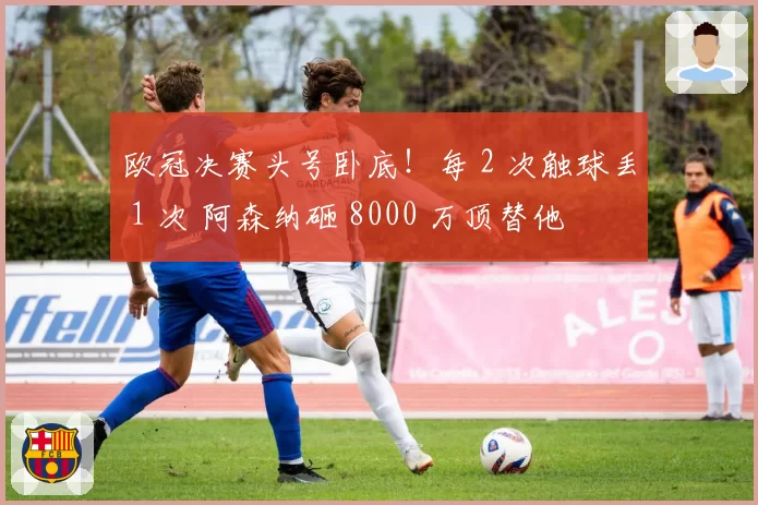 欧冠决赛头号卧底！每 2 次触球丢 1 次 阿森纳砸 8000 万顶替他