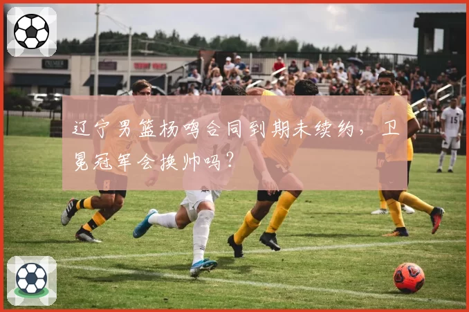 辽宁男篮杨鸣合同到期未续约，卫冕冠军会换帅吗？