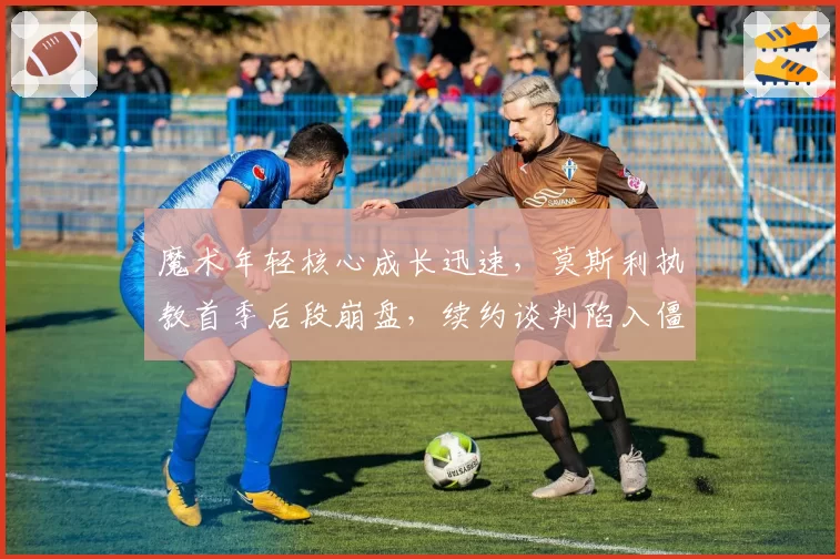 魔术年轻核心成长迅速，莫斯利执教首季后段崩盘，续约谈判陷入僵局？
