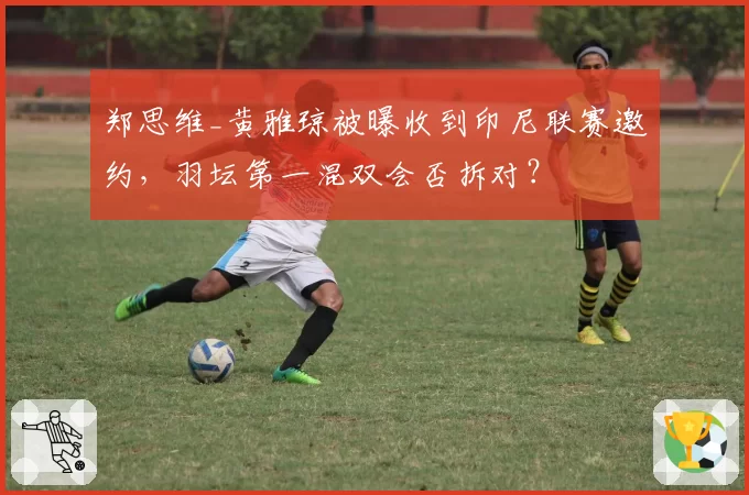 郑思维_黄雅琼被曝收到印尼联赛邀约，羽坛第一混双会否拆对？