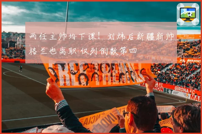 两任主帅均下课！刘炜后新疆新帅格兰也离职 仅列倒数第四