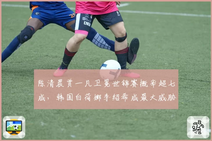 陈清晨贾一凡卫冕世锦赛概率超七成,韩国白荷娜李绍希成最大威胁