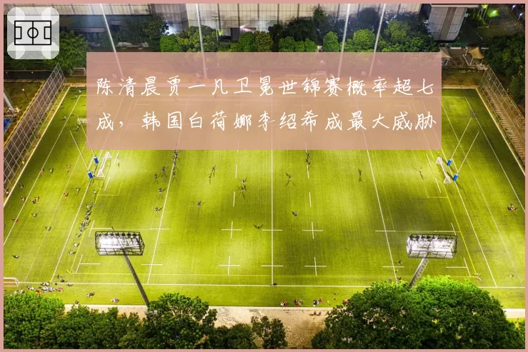 陈清晨贾一凡卫冕世锦赛概率超七成,韩国白荷娜李绍希成最大威胁