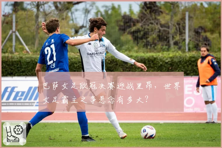 巴萨女足欧冠决赛迎战里昂，世界女足霸主之争悬念有多大？