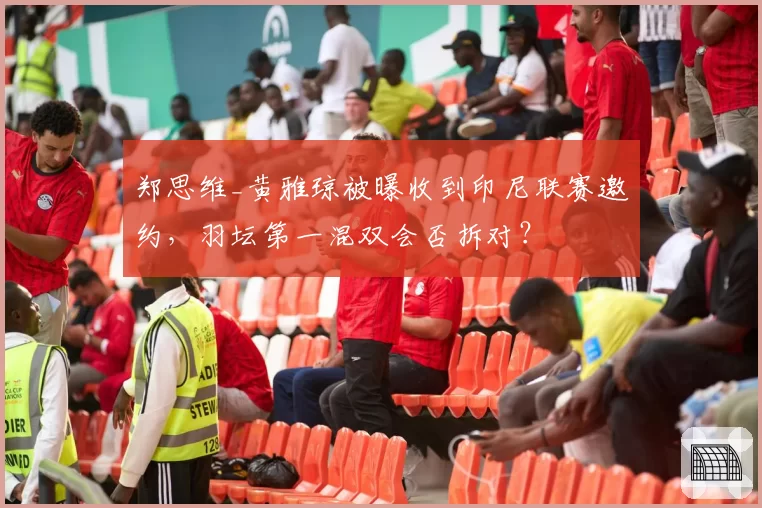 郑思维_黄雅琼被曝收到印尼联赛邀约，羽坛第一混双会否拆对？