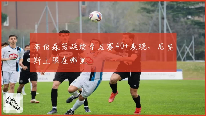 布伦森若延续季后赛40+表现，尼克斯上限在哪里