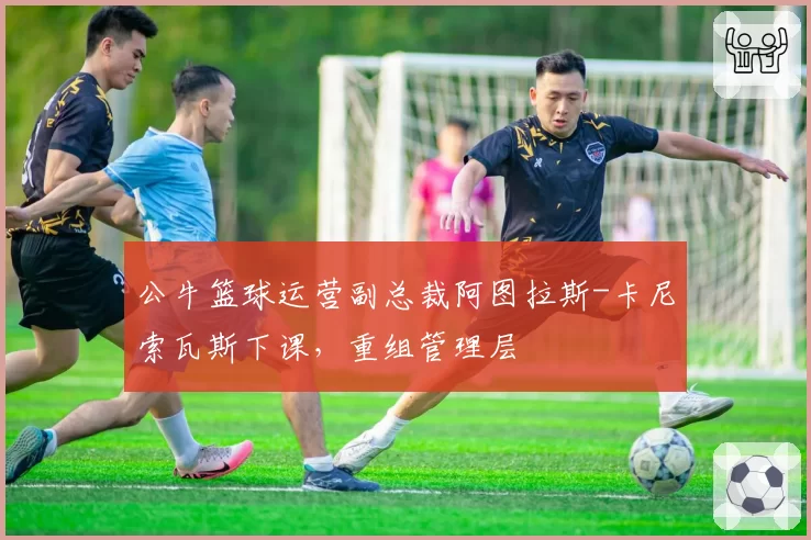 公牛篮球运营副总裁阿图拉斯-卡尼索瓦斯下课，重组管理层