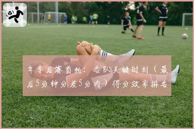 年季后赛首轮：各队关键时刻（最后5分钟分差5分内）得分效率排名