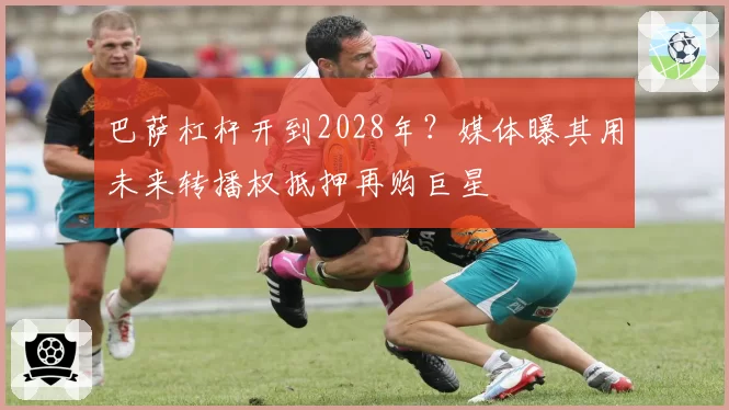 巴萨杠杆开到2028年?媒体曝其用未来转播权抵押再购巨星