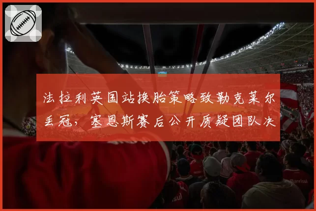 法拉利英国站换胎策略致勒克莱尔丢冠,塞恩斯赛后公开质疑团队决策