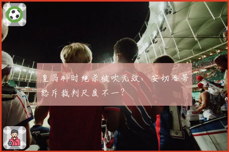 皇马补时绝杀被吹无效，安切洛蒂怒斥裁判尺度不一？