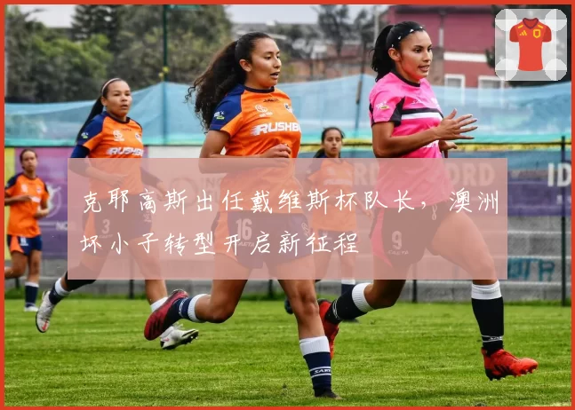 克耶高斯出任戴维斯杯队长,澳洲坏小子转型开启新征程