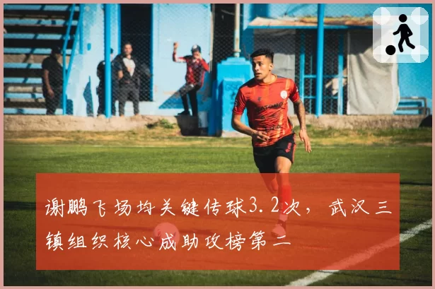 谢鹏飞场均关键传球3.2次，武汉三镇组织核心成助攻榜第二