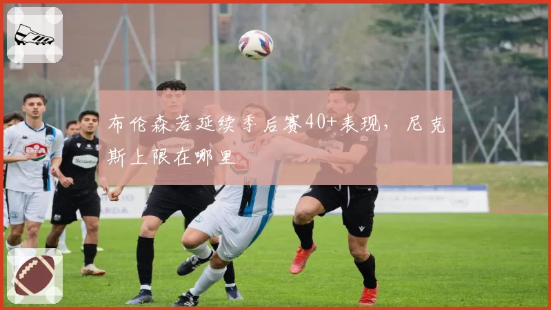 布伦森若延续季后赛40+表现，尼克斯上限在哪里