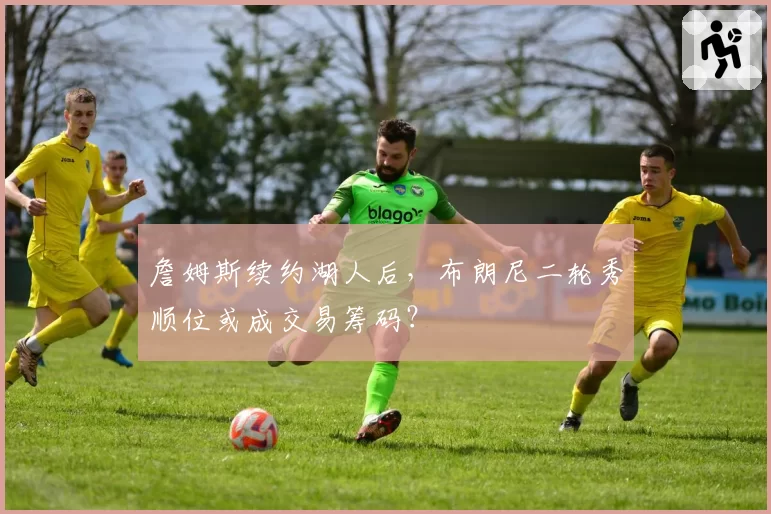 詹姆斯续约湖人后,布朗尼二轮秀顺位或成交易筹码?