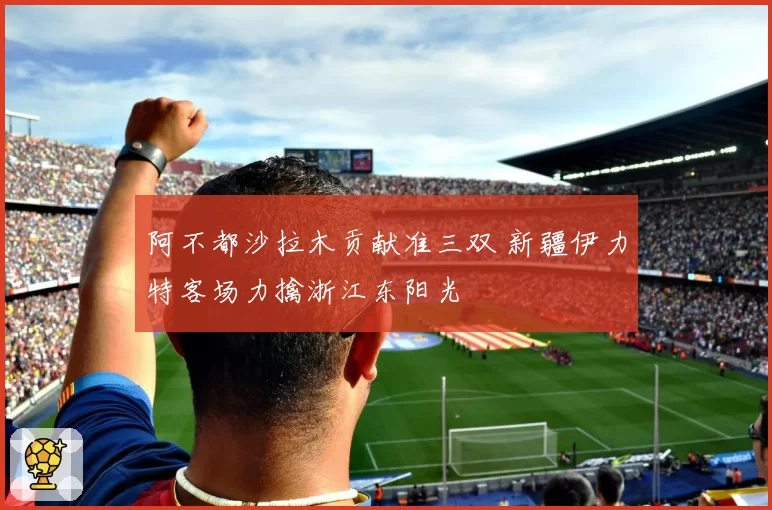 阿不都沙拉木贡献准三双 新疆伊力特客场力擒浙江东阳光