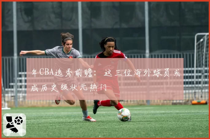 年CBA选秀前瞻:这三位海外球员或成历史级状元热门