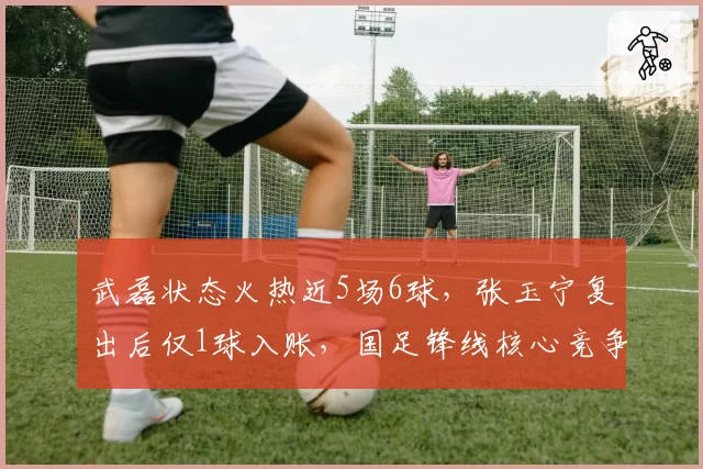 武磊状态火热近5场6球,张玉宁复出后仅1球入账,国足锋线核心竞争白热化