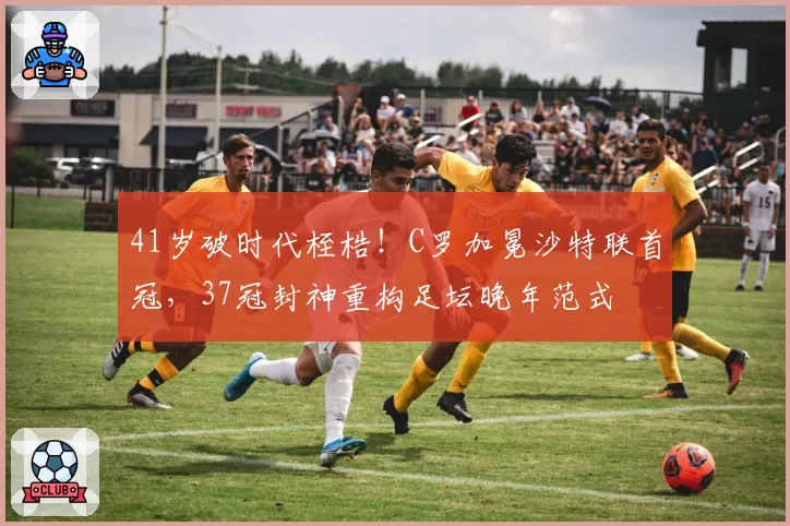 41岁破时代桎梏！C罗加冕沙特联首冠，37冠封神重构足坛晚年范式