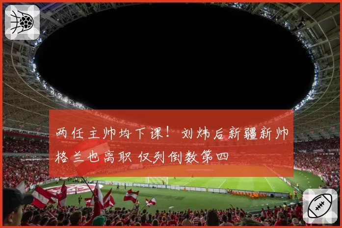 两任主帅均下课！刘炜后新疆新帅格兰也离职 仅列倒数第四