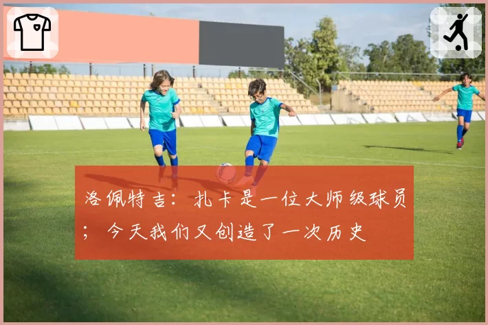 洛佩特吉：扎卡是一位大师级球员；今天我们又创造了一次历史