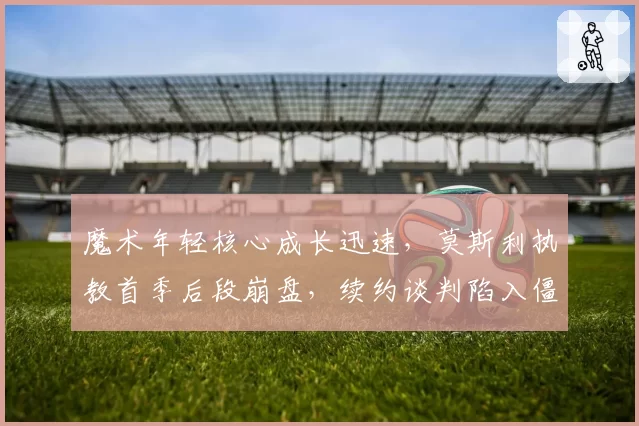魔术年轻核心成长迅速，莫斯利执教首季后段崩盘，续约谈判陷入僵局？
