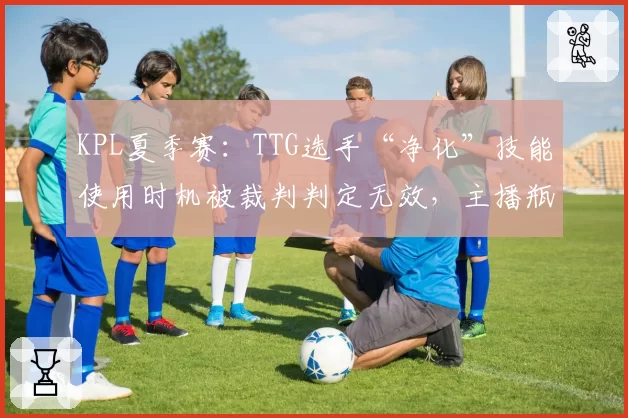 KPL夏季赛：TTG选手“净化”技能使用时机被裁判判定无效，主播瓶子称“这判罚像笑话”