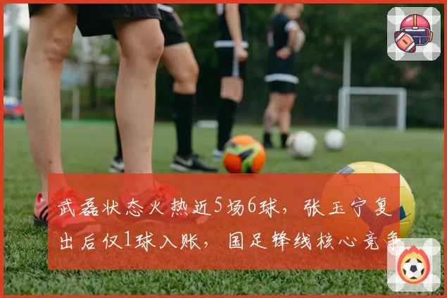 武磊状态火热近5场6球,张玉宁复出后仅1球入账,国足锋线核心竞争白热化