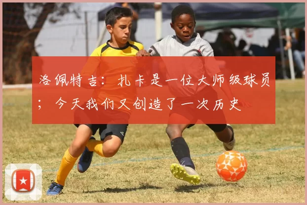 洛佩特吉：扎卡是一位大师级球员；今天我们又创造了一次历史