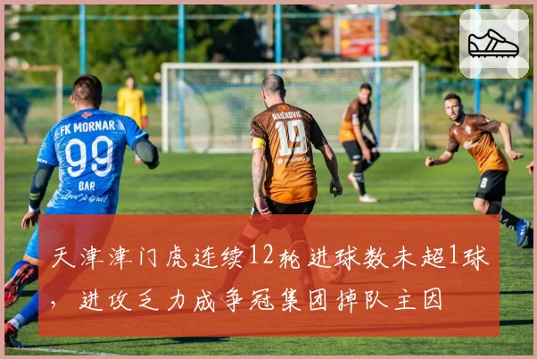 天津津门虎连续12轮进球数未超1球，进攻乏力成争冠集团掉队主因