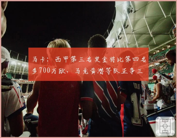 马卡：西甲第三名奖金将比第四名多700万欧，马竞黄潜等队正争三
