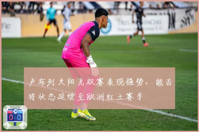 卢布列夫阳光双赛表现强势,能否将状态延续至欧洲红土赛季