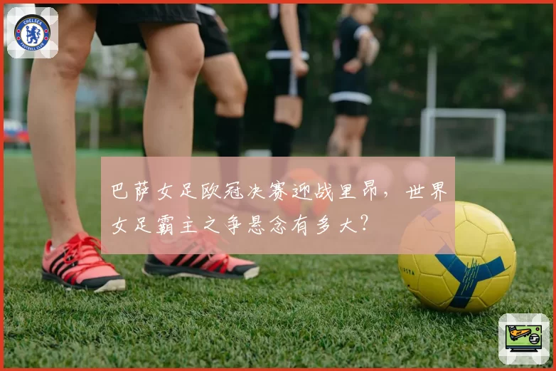 巴萨女足欧冠决赛迎战里昂，世界女足霸主之争悬念有多大？