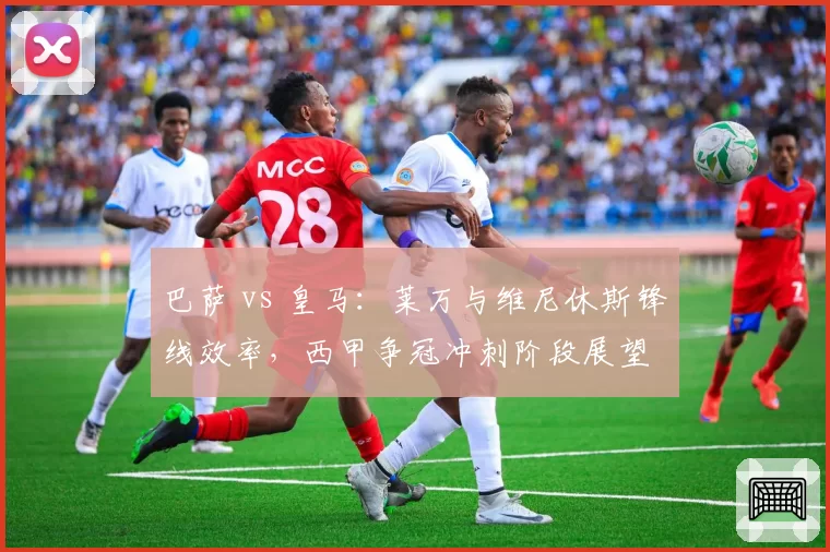 巴萨 vs 皇马：莱万与维尼休斯锋线效率，西甲争冠冲刺阶段展望