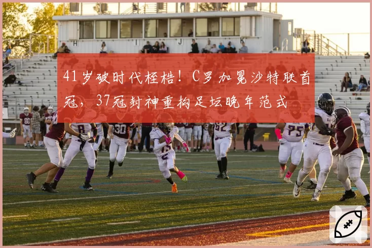 41岁破时代桎梏！C罗加冕沙特联首冠，37冠封神重构足坛晚年范式