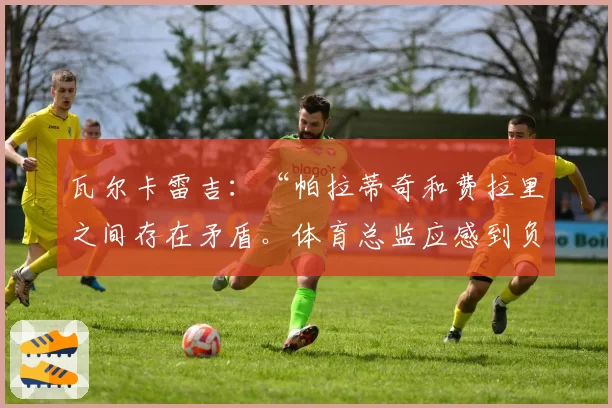 瓦尔卡雷吉：“帕拉蒂奇和费拉里之间存在矛盾。体育总监应感到负有责任”
