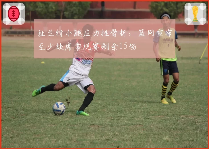 杜兰特小腿应力性骨折，篮网宣布至少缺席常规赛剩余15场