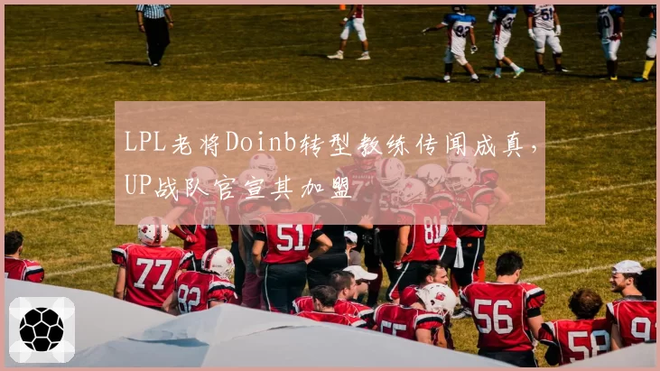 LPL老将Doinb转型教练传闻成真,UP战队官宣其加盟