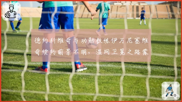 德约科维奇与功勋教练伊万尼塞维奇续约前景不明，温网卫冕之路蒙阴影？
