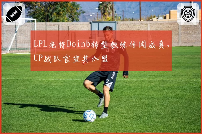 LPL老将Doinb转型教练传闻成真,UP战队官宣其加盟