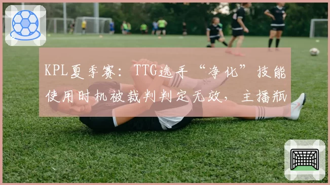 KPL夏季赛：TTG选手“净化”技能使用时机被裁判判定无效，主播瓶子称“这判罚像笑话”