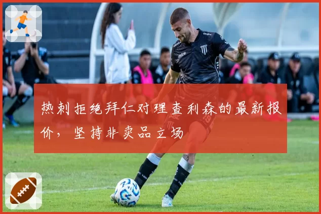 热刺拒绝拜仁对理查利森的最新报价，坚持非卖品立场