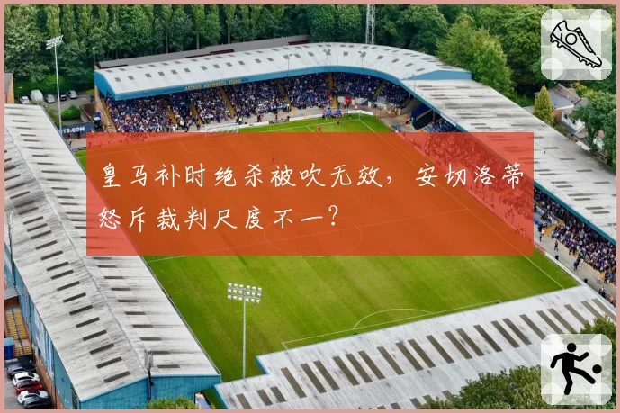皇马补时绝杀被吹无效，安切洛蒂怒斥裁判尺度不一？