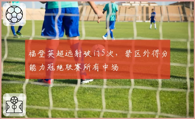 福登英超远射破门5次,禁区外得分能力冠绝联赛所有中场