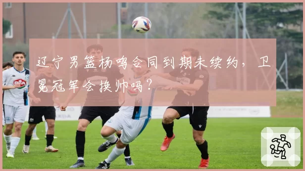 辽宁男篮杨鸣合同到期未续约，卫冕冠军会换帅吗？