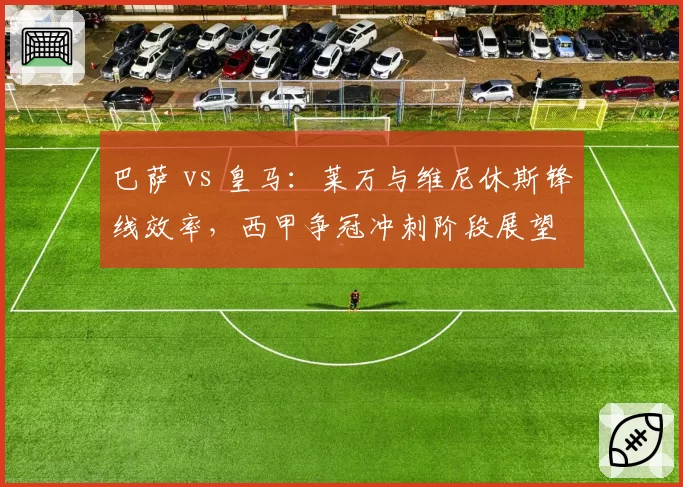 巴萨 vs 皇马：莱万与维尼休斯锋线效率，西甲争冠冲刺阶段展望
