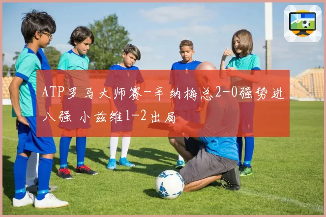 ATP罗马大师赛-辛纳梅总2-0强势进八强 小兹维1-2出局
